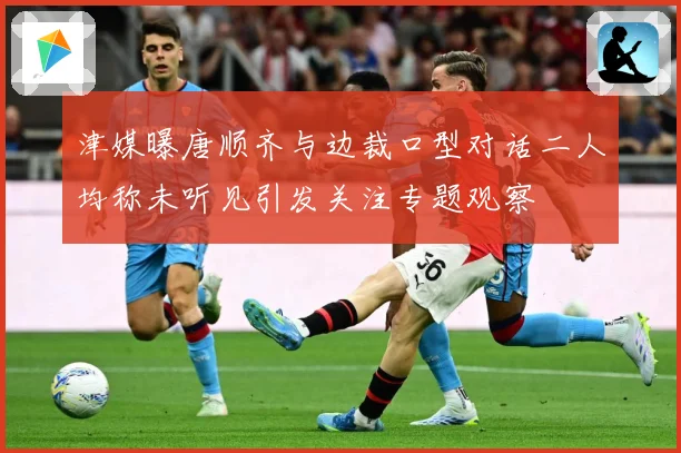 津媒曝唐顺齐与边裁口型对话二人均称未听见引发关注专题观察