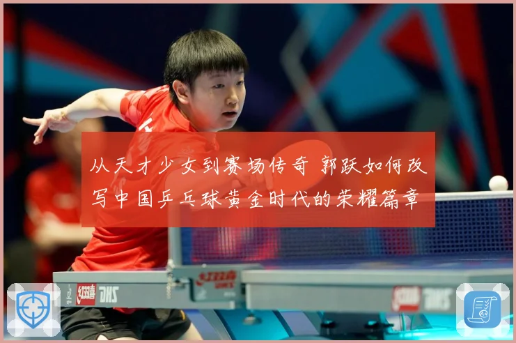从天才少女到赛场传奇 郭跃如何改写中国乒乓球黄金时代的荣耀篇章