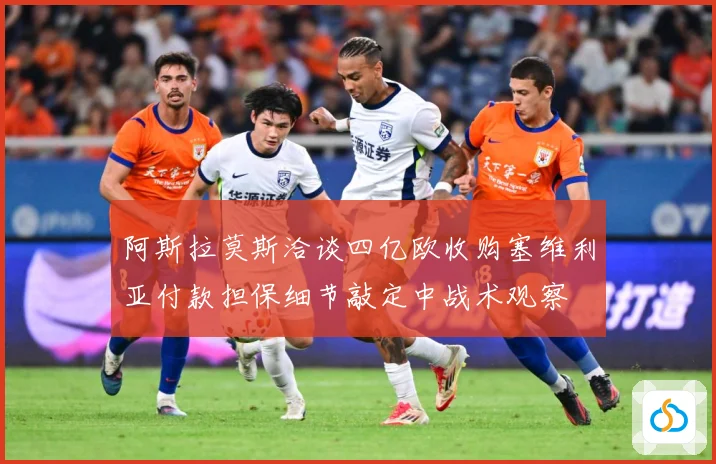 阿斯拉莫斯洽谈四亿欧收购塞维利亚付款担保细节敲定中战术观察
