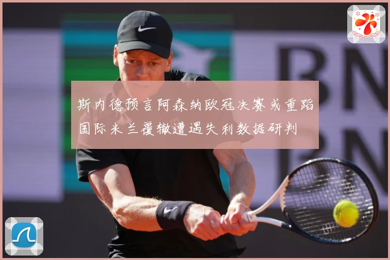 斯内德预言阿森纳欧冠决赛或重蹈国际米兰覆辙遭遇失利数据研判