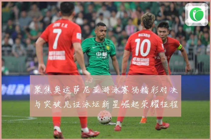 聚焦奥运萨尼亚游泳赛场精彩对决与突破见证泳坛新星崛起荣耀征程