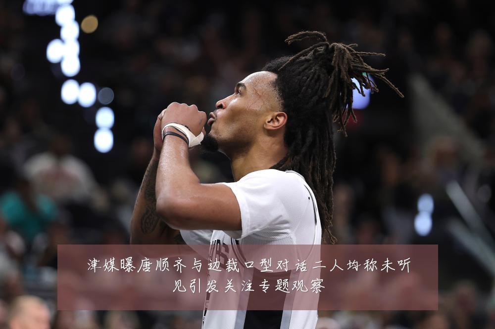 津媒曝唐顺齐与边裁口型对话二人均称未听见引发关注专题观察
